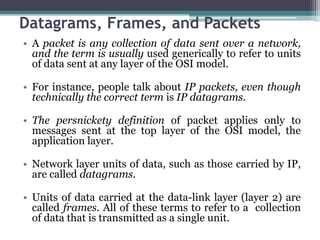 Datagrams, Frames, and Packets
• A packet is any collection of data sent over a network,
  and the term is usually used generically to refer to units
  of data sent at any layer of the OSI model.

• For instance, people talk about IP packets, even though
  technically the correct term is IP datagrams.

• The persnickety definition of packet applies only to
  messages sent at the top layer of the OSI model, the
  application layer.

• Network layer units of data, such as those carried by IP,
  are called datagrams.

• Units of data carried at the data-link layer (layer 2) are
  called frames. All of these terms to refer to a collection
  of data that is transmitted as a single unit.
 