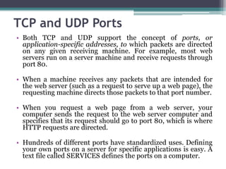 TCP and UDP Ports
• Both TCP and UDP support the concept of ports, or
  application-specific addresses, to which packets are directed
  on any given receiving machine. For example, most web
  servers run on a server machine and receive requests through
  port 80.

• When a machine receives any packets that are intended for
  the web server (such as a request to serve up a web page), the
  requesting machine directs those packets to that port number.

• When you request a web page from a web server, your
  computer sends the request to the web server computer and
  specifies that its request should go to port 80, which is where
  HTTP requests are directed.

• Hundreds of different ports have standardized uses. Defining
  your own ports on a server for specific applications is easy. A
  text file called SERVICES defines the ports on a computer.
 