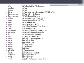 •   tftp           69/udp #Trivial File Transfer
•   gopher         70/tcp
•   finger         79/tcp
•   http           80/tcp www www-http #World Wide Web
•   kerberos-sec   88/tcp krb5 #Kerberos
•   kerberos-sec   88/udp krb5 #Kerberos
•   rtelnet        107/tcp #Remote Telnet Service
•   pop2           109/tcp postoffice #POP-V2
•   pop3           110/tcp #POP v3-
•   nntp           119/tcp usenet #NNTP
•   Ntp             123/udp #Network Time Protocol
•   Snmp            161/udp #SNMP
•   snmptrap       162/udp snmp-trap #SNMP trap
•   print-srv      170/tcp #Network PostScript
•   irc            194/tcp #Relay Chat Prot
•   ipx            213/udp #IPX over IP
•   ldap           389/tcp #Lightweight DAP
•   https          443/tcp MCom
•   https          443/udp MCom
•   who            513/udp whod
•   cmd            514/tcp shell
•   Syslog          514/udp
•   printer        515/tcp spooler
•   router         520/udp route routed
•   netnews        532/tcp readnews
•   uucp           540/tcp uucpd
•   wins           1512/tcp #Windows Name Service
 