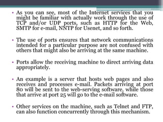 • As you can see, most of the Internet services that you
  might be familiar with actually work through the use of
  TCP and/or UDP ports, such as HTTP for the Web,
  SMTP for e-mail, NNTP for Usenet, and so forth.

• The use of ports ensures that network communications
  intended for a particular purpose are not confused with
  others that might also be arriving at the same machine.

• Ports allow the receiving machine to direct arriving data
  appropriately.

• An example is a server that hosts web pages and also
  receives and processes e-mail. Packets arriving at port
  80 will be sent to the web-serving software, while those
  that arrive at port 25 will go to the e-mail software.

• Other services on the machine, such as Telnet and FTP,
  can also function concurrently through this mechanism.
 