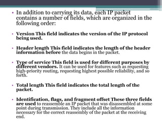 • In addition to carrying its data, each IP packet
  contains a number of fields, which are organized in the
  following order:
• Version This field indicates the version of the IP protocol
  being used.

• Header length This field indicates the length of the header
  information before the data begins in the packet.

• Type of service This field is used for different purposes by
  different vendors. It can be used for features such as requesting
  high-priority routing, requesting highest possible reliability, and so
  forth.

• Total length This field indicates the total length of the
  packet.

• Identification, flags, and fragment offset These three fields
  are used to reassemble an IP packet that was disassembled at some
  point during transmission. They include all the information
  necessary for the correct reassembly of the packet at the receiving
  end.
 
