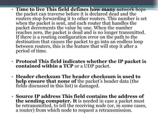 • Time to live This field defines how many network hops
  the packet can traverse before it is declared dead and the
  routers stop forwarding it to other routers. This number is set
  when the packet is sent, and each router that handles the
  packet decrements the value by one. When the number
  reaches zero, the packet is dead and is no longer transmitted.
  If there is a routing configuration error on the path to the
  destination that causes the packet to go into an endless loop
  between routers, this is the feature that will stop it after a
  period of time.

• Protocol This field indicates whether the IP packet is
  contained within a TCP or a UDP packet.

• Header checksum The header checksum is used to
  help ensure that none of the packet’s header data (the
  fields discussed in this list) is damaged.

• Source IP address This field contains the address of
  the sending computer. It is needed in case a packet must
  be retransmitted, to tell the receiving node (or, in some cases,
  a router) from which node to request a retransmission.
 