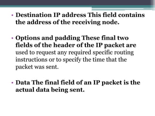 • Destination IP address This field contains
  the address of the receiving node.

• Options and padding These final two
  fields of the header of the IP packet are
  used to request any required specific routing
  instructions or to specify the time that the
  packet was sent.

• Data The final field of an IP packet is the
  actual data being sent.
 