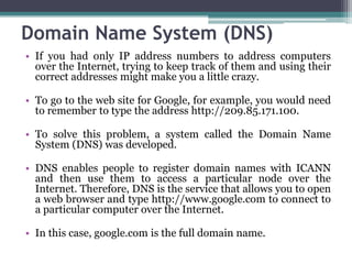 Domain Name System (DNS)
• If you had only IP address numbers to address computers
  over the Internet, trying to keep track of them and using their
  correct addresses might make you a little crazy.

• To go to the web site for Google, for example, you would need
  to remember to type the address http://209.85.171.100.

• To solve this problem, a system called the Domain Name
  System (DNS) was developed.

• DNS enables people to register domain names with ICANN
  and then use them to access a particular node over the
  Internet. Therefore, DNS is the service that allows you to open
  a web browser and type http://www.google.com to connect to
  a particular computer over the Internet.

• In this case, google.com is the full domain name.
 