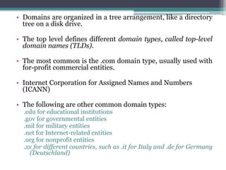 • Domains are organized in a tree arrangement, like a directory
  tree on a disk drive.

• The top level defines different domain types, called top-level
  domain names (TLDs).

• The most common is the .com domain type, usually used with
  for-profit commercial entities.

• Internet Corporation for Assigned Names and Numbers
  (ICANN)

• The following are other common domain types:
  .edu for educational institutions
  .gov for governmental entities
  .mil for military entities
  .net for Internet-related entities
  .org for nonprofit entities
  .xx for different countries, such as .it for Italy and .de for Germany
    (Deutschland)
 