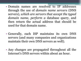 • Domain names are resolved to IP addresses
  through the use of domain name servers (DNS
  servers), which are servers that accept the typed
  domain name, perform a database query, and
  then return the actual address that should be
  used for that domain name.

• Generally, each ISP maintains its own DNS
  servers (and many companies and organizations
  maintain their own DNS servers as well).

• Any changes are propagated throughout all the
  Internet’s DNS servers within about an hour.
 