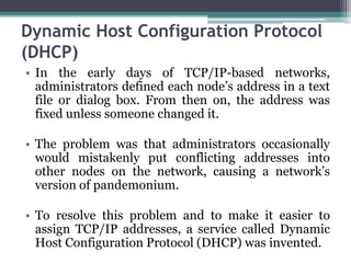 Dynamic Host Configuration Protocol
(DHCP)
• In the early days of TCP/IP-based networks,
  administrators defined each node’s address in a text
  file or dialog box. From then on, the address was
  fixed unless someone changed it.

• The problem was that administrators occasionally
  would mistakenly put conflicting addresses into
  other nodes on the network, causing a network’s
  version of pandemonium.

• To resolve this problem and to make it easier to
  assign TCP/IP addresses, a service called Dynamic
  Host Configuration Protocol (DHCP) was invented.
 