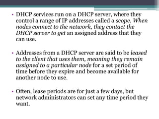 • DHCP services run on a DHCP server, where they
  control a range of IP addresses called a scope. When
  nodes connect to the network, they contact the
  DHCP server to get an assigned address that they
  can use.

• Addresses from a DHCP server are said to be leased
  to the client that uses them, meaning they remain
  assigned to a particular node for a set period of
  time before they expire and become available for
  another node to use.

• Often, lease periods are for just a few days, but
  network administrators can set any time period they
  want.
 