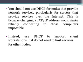• You should not use DHCP for nodes that provide
  network services, particularly for servers that
  provide services over the Internet. This is
  because changing a TCP/IP address would make
  reliably connecting to those computers
  impossible.

• Instead, use DHCP to support client
  workstations that do not need to host services
  for other nodes.
 