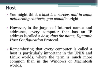 Host
• You might think a host is a server, and in some
  networking contexts, you would be right.

• However, in the jargon of Internet names and
  addresses, every computer that has an IP
  address is called a host, thus the name, Dynamic
  Host Configuration Protocol.

• Remembering that every computer is called a
  host is particularly important in the UNIX and
  Linux worlds, where the term is much more
  common than in the Windows or Macintosh
  worlds.
 