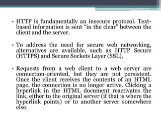 • HTTP is fundamentally an insecure protocol. Text-
  based information is sent “in the clear” between the
  client and the server.

• To address the need for secure web networking,
  alternatives are available, such as HTTP Secure
  (HTTPS) and Secure Sockets Layer (SSL).

• Requests from a web client to a web server are
  connection-oriented, but they are not persistent.
  Once the client receives the contents of an HTML
  page, the connection is no longer active. Clicking a
  hyperlink in the HTML document reactivates the
  link, either to the original server (if that is where the
  hyperlink points) or to another server somewhere
  else.
 