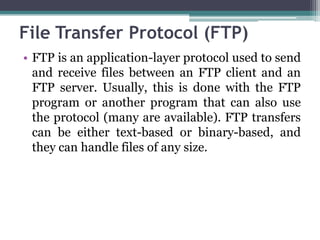File Transfer Protocol (FTP)
• FTP is an application-layer protocol used to send
  and receive files between an FTP client and an
  FTP server. Usually, this is done with the FTP
  program or another program that can also use
  the protocol (many are available). FTP transfers
  can be either text-based or binary-based, and
  they can handle files of any size.
 