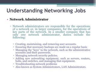 Understanding Networking Jobs
• Network Administrator

 ▫ Network administrators are responsible for the operations
   of a network or, in larger companies, for the operations of
   key parts of the network. In a smaller company that has
   only one network administrator, duties include the
   following:

    Creating, maintaining, and removing user accounts.
    Ensuring that necessary backups are made on a regular basis
    Managing the “keys” to the network, such as the administrative
     accounts and their passwords.
    Managing network security policies.
    Adding new networking equipment, such as servers, routers,
     hubs, and switches, and managing that equipment.
    Troubleshooting network problems
    Also known as System Administrators, LAN Administrators.
 