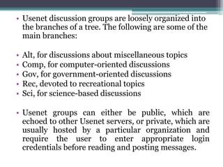 • Usenet discussion groups are loosely organized into
  the branches of a tree. The following are some of the
  main branches:

•   Alt, for discussions about miscellaneous topics
•   Comp, for computer-oriented discussions
•   Gov, for government-oriented discussions
•   Rec, devoted to recreational topics
•   Sci, for science-based discussions

• Usenet groups can either be public, which are
  echoed to other Usenet servers, or private, which are
  usually hosted by a particular organization and
  require the user to enter appropriate login
  credentials before reading and posting messages.
 