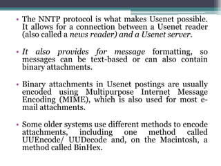 • The NNTP protocol is what makes Usenet possible.
  It allows for a connection between a Usenet reader
  (also called a news reader) and a Usenet server.

• It also provides for message formatting, so
  messages can be text-based or can also contain
  binary attachments.

• Binary attachments in Usenet postings are usually
  encoded using Multipurpose Internet Message
  Encoding (MIME), which is also used for most e-
  mail attachments.

• Some older systems use different methods to encode
  attachments, including one method called
  UUEncode/ UUDecode and, on the Macintosh, a
  method called BinHex.
 