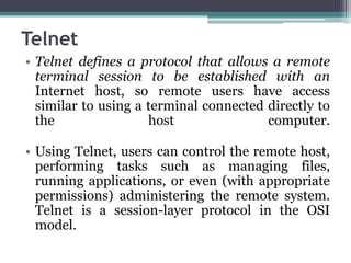 Telnet
• Telnet defines a protocol that allows a remote
  terminal session to be established with an
  Internet host, so remote users have access
  similar to using a terminal connected directly to
  the                host               computer.

• Using Telnet, users can control the remote host,
  performing tasks such as managing files,
  running applications, or even (with appropriate
  permissions) administering the remote system.
  Telnet is a session-layer protocol in the OSI
  model.
 