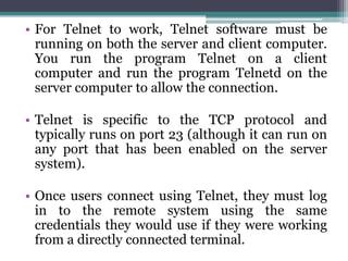 • For Telnet to work, Telnet software must be
  running on both the server and client computer.
  You run the program Telnet on a client
  computer and run the program Telnetd on the
  server computer to allow the connection.

• Telnet is specific to the TCP protocol and
  typically runs on port 23 (although it can run on
  any port that has been enabled on the server
  system).

• Once users connect using Telnet, they must log
  in to the remote system using the same
  credentials they would use if they were working
  from a directly connected terminal.
 