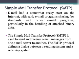 Simple Mail Transfer Protocol (SMTP)
• E-mail had a somewhat rocky start on the
  Internet, with early e-mail programs sharing few
  standards with other e-mail programs,
  particularly in the handling of attached binary
  data.

• The Simple Mail Transfer Protocol (SMTP) is
  used to send and receive e-mail messages from
  one e-mail server to another. The SMTP protocol
  defines a dialog between a sending system and a
  receiving system.
 