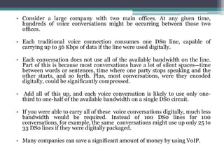 • Consider a large company with two main offices. At any given time,
  hundreds of voice conversations might be occurring between those two
  offices.

• Each traditional voice connection consumes one DS0 line, capable of
  carrying up to 56 Kbps of data if the line were used digitally.

• Each conversation does not use all of the available bandwidth on the line.
  Part of this is because most conversations have a lot of silent spaces—time
  between words or sentences, time where one party stops speaking and the
  other starts, and so forth. Plus, most conversations, were they encoded
  digitally, could be significantly compressed.

• Add all of this up, and each voice conversation is likely to use only one-
  third to one-half of the available bandwidth on a single DS0 circuit.

• If you were able to carry all of these voice conversations digitally, much less
  bandwidth would be required. Instead of 100 DS0 lines for 100
  conversations, for example, the same conversations might use up only 25 to
  33 DS0 lines if they were digitally packaged.

• Many companies can save a significant amount of money by using VoIP.
 