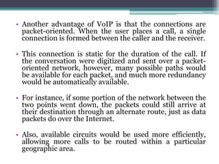 • Another advantage of VoIP is that the connections are
  packet-oriented. When the user places a call, a single
  connection is formed between the caller and the receiver.

• This connection is static for the duration of the call. If
  the conversation were digitized and sent over a packet-
  oriented network, however, many possible paths would
  be available for each packet, and much more redundancy
  would be automatically available.

• For instance, if some portion of the network between the
  two points went down, the packets could still arrive at
  their destination through an alternate route, just as data
  packets do over the Internet.

• Also, available circuits would be used more efficiently,
  allowing more calls to be routed within a particular
  geographic area.
 