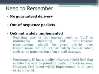 Need to Remember
• No guaranteed delivery

• Out-of-sequence packets

• QoS not widely implemented
 ▫ Real-time uses of the Internet, such as VoIP or
   multimedia       streaming      and      time-sensitive
   transmissions, should be given priority over
   transmissions that are not particularly time-sensitive,
   such as the transmission of an e-mail message.

 ▫ Fortunately, IP has a quality of service (QoS) field that
   enables the user to prioritize traffic for such reasons.
   However, QoS is not widely implemented in all parts
   of the Internet.
 