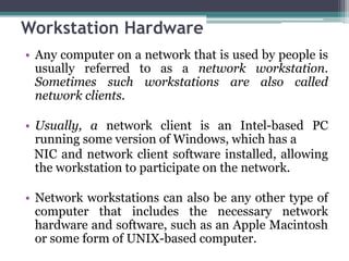 Workstation Hardware
• Any computer on a network that is used by people is
  usually referred to as a network workstation.
  Sometimes such workstations are also called
  network clients.

• Usually, a network client is an Intel-based PC
  running some version of Windows, which has a
  NIC and network client software installed, allowing
  the workstation to participate on the network.

• Network workstations can also be any other type of
  computer that includes the necessary network
  hardware and software, such as an Apple Macintosh
  or some form of UNIX-based computer.
 