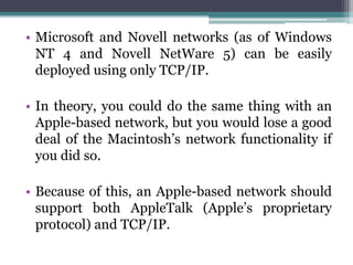 • Microsoft and Novell networks (as of Windows
  NT 4 and Novell NetWare 5) can be easily
  deployed using only TCP/IP.

• In theory, you could do the same thing with an
  Apple-based network, but you would lose a good
  deal of the Macintosh’s network functionality if
  you did so.

• Because of this, an Apple-based network should
  support both AppleTalk (Apple’s proprietary
  protocol) and TCP/IP.
 