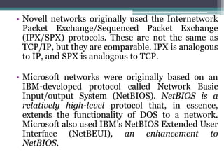 • Novell networks originally used the Internetwork
  Packet Exchange/Sequenced Packet Exchange
  (IPX/SPX) protocols. These are not the same as
  TCP/IP, but they are comparable. IPX is analogous
  to IP, and SPX is analogous to TCP.

• Microsoft networks were originally based on an
  IBM-developed protocol called Network Basic
  Input/output System (NetBIOS). NetBIOS is a
  relatively high-level protocol that, in essence,
  extends the functionality of DOS to a network.
  Microsoft also used IBM’s NetBIOS Extended User
  Interface (NetBEUI), an enhancement to
  NetBIOS.
 