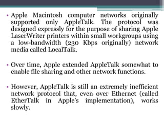 • Apple Macintosh computer networks originally
  supported only AppleTalk. The protocol was
  designed expressly for the purpose of sharing Apple
  LaserWriter printers within small workgroups using
  a low-bandwidth (230 Kbps originally) network
  media called LocalTalk.

• Over time, Apple extended AppleTalk somewhat to
  enable file sharing and other network functions.

• However, AppleTalk is still an extremely inefficient
  network protocol that, even over Ethernet (called
  EtherTalk in Apple’s implementation), works
  slowly.
 