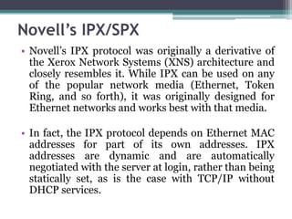 Novell’s IPX/SPX
• Novell’s IPX protocol was originally a derivative of
  the Xerox Network Systems (XNS) architecture and
  closely resembles it. While IPX can be used on any
  of the popular network media (Ethernet, Token
  Ring, and so forth), it was originally designed for
  Ethernet networks and works best with that media.

• In fact, the IPX protocol depends on Ethernet MAC
  addresses for part of its own addresses. IPX
  addresses are dynamic and are automatically
  negotiated with the server at login, rather than being
  statically set, as is the case with TCP/IP without
  DHCP services.
 