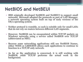 NetBIOS and NetBEUI
• IBM originally developed NetBIOS and NetBEUI to support small
  networks. Microsoft adopted the protocols as part of LAN Manager,
  a network operating system built on top of early versions of the
  OS/2 operating system.

• Neither protocol is routable, so each is suitable only for small LANs
  that do not rely on routers between different LAN segments.

• However, NetBIOS can be encapsulated within TCP/IP packets on
  Windows networks using a service called NetBIOS over TCP/IP
  (abbreviated as NBT).

• Because some networking applications still use NetBIOS Names,
  either WINS or LMHOSTS allows such applications to continue to
  function in a TCP/IP-only network.

• As far as the application is concerned, it is still working with
  NetBIOS, while TCP/IP performs the actual work in the
  background.
 
