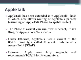 AppleTalk
• AppleTalk has been extended into AppleTalk Phase
  2, which now allows routing of AppleTalk packets
  (assuming an AppleTalk Phase 2-capable router).

• The Phase 2 variant can run over Ethernet, Token
  Ring, or Apple’s LocalTalk media.

• Under Ethernet, AppleTalk uses a variant of the
  802.2 frame type called Ethernet Sub network
  Access Point (SNAP).

• However, Apple now fully supports           and
  recommends TCP/IP for its computers.
 