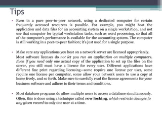 Tips
• Even in a pure peer-to-peer network, using a dedicated computer for certain
  frequently accessed resources is possible. For example, you might host the
  application and data files for an accounting system on a single workstation, and not
  use that computer for typical workstation tasks, such as word processing, so that all
  of the computer’s performance is available for the accounting system. The computer
  is still working in a peer-to-peer fashion; it’s just used for a single purpose.

• Make sure any applications you host on a network server are licensed appropriately.
  Most software licenses do not let you run an application on multiple computers.
  Even if you need only one actual copy of the application to set up the files on the
  server, you still must have a license for every user. Different applications have
  different fine print regarding licensing—some require one license per user, some
  require one license per computer, some allow your network users to use a copy at
  home freely, and so forth. Make sure to carefully read the license agreements for your
  business software and adhere to their terms and conditions.

• Most database programs do allow multiple users to access a database simultaneously.
  Often, this is done using a technique called row locking, which restricts changes to
  any given record to only one user at a time.
 