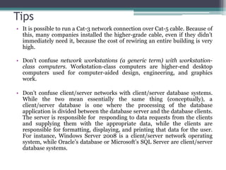 Tips
• It is possible to run a Cat-3 network connection over Cat-5 cable. Because of
  this, many companies installed the higher-grade cable, even if they didn’t
  immediately need it, because the cost of rewiring an entire building is very
  high.

• Don’t confuse network workstations (a generic term) with workstation-
  class computers. Workstation-class computers are higher-end desktop
  computers used for computer-aided design, engineering, and graphics
  work.

• Don’t confuse client/server networks with client/server database systems.
  While the two mean essentially the same thing (conceptually), a
  client/server database is one where the processing of the database
  application is divided between the database server and the database clients.
  The server is responsible for responding to data requests from the clients
  and supplying them with the appropriate data, while the clients are
  responsible for formatting, displaying, and printing that data for the user.
  For instance, Windows Server 2008 is a client/server network operating
  system, while Oracle’s database or Microsoft’s SQL Server are client/server
  database systems.
 