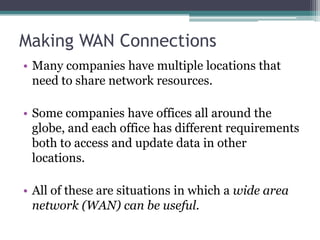Making WAN Connections
• Many companies have multiple locations that
  need to share network resources.

• Some companies have offices all around the
  globe, and each office has different requirements
  both to access and update data in other
  locations.

• All of these are situations in which a wide area
  network (WAN) can be useful.
 