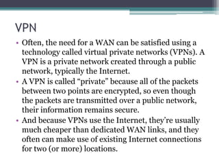 VPN
• Often, the need for a WAN can be satisfied using a
  technology called virtual private networks (VPNs). A
  VPN is a private network created through a public
  network, typically the Internet.
• A VPN is called “private” because all of the packets
  between two points are encrypted, so even though
  the packets are transmitted over a public network,
  their information remains secure.
• And because VPNs use the Internet, they’re usually
  much cheaper than dedicated WAN links, and they
  often can make use of existing Internet connections
  for two (or more) locations.
 