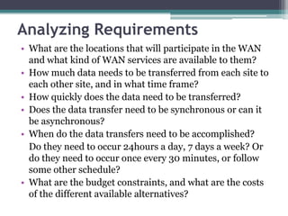 Analyzing Requirements
• What are the locations that will participate in the WAN
  and what kind of WAN services are available to them?
• How much data needs to be transferred from each site to
  each other site, and in what time frame?
• How quickly does the data need to be transferred?
• Does the data transfer need to be synchronous or can it
  be asynchronous?
• When do the data transfers need to be accomplished?
  Do they need to occur 24hours a day, 7 days a week? Or
  do they need to occur once every 30 minutes, or follow
  some other schedule?
• What are the budget constraints, and what are the costs
  of the different available alternatives?
 