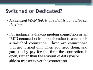 Switched or Dedicated?
• A switched WAN link is one that is not active all
  the time.

• For instance, a dial-up modem connection or an
  ISDN connection from one location to another is
  a switched connection. These are connections
  that are formed only when you need them, and
  you usually pay for the time the connection is
  open, rather than the amount of data you’re
  able to transmit over the connection.
 