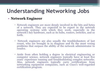 Understanding Networking Jobs
• Network Engineer
    Network engineers are more deeply involved in the bits and bytes
     of a network. They are expected to be expert in the network
     operating systems with which they work, especially in the
     network’s key hardware, such as its hubs, routers, switches, and so
     forth.

    Network engineers are also usually the troubleshooters of last
     resort, who are brought in to diagnose and fix the most vexing
     problems that surpass the ability of the network administrator to
     resolve.

    Aside from often holding a degree in electrical engineering or
     computer science, network engineers typically have at least five
     years’ experience running and troubleshooting complex networks.
     Also, network engineers typically carry certifications from
     networking equipment companies, such as Cisco’s well-regarded
     certification program.
 