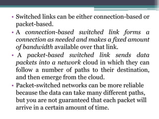 • Switched links can be either connection-based or
  packet-based.
• A connection-based switched link forms a
  connection as needed and makes a fixed amount
  of bandwidth available over that link.
• A packet-based switched link sends data
  packets into a network cloud in which they can
  follow a number of paths to their destination,
  and then emerge from the cloud.
• Packet-switched networks can be more reliable
  because the data can take many different paths,
  but you are not guaranteed that each packet will
  arrive in a certain amount of time.
 