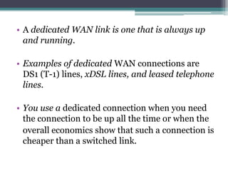 • A dedicated WAN link is one that is always up
  and running.

• Examples of dedicated WAN connections are
  DS1 (T-1) lines, xDSL lines, and leased telephone
  lines.

• You use a dedicated connection when you need
  the connection to be up all the time or when the
  overall economics show that such a connection is
  cheaper than a switched link.
 