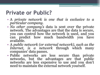 Private or Public?
• A private network is one that is exclusive to a
  particular company.
• No other company’s data is sent over the private
  network. The advantages are that the data is secure,
  you can control how the network is used, and you
  can predict how much bandwidth you have
  available.
• A public network (or external network), such as the
  Internet, is a network through which many
  companies’ data passes.
• Public networks are less secure than private
  networks, but the advantages are that public
  networks are less expensive to use and you don’t
  need to maintain the external network yourself.
 