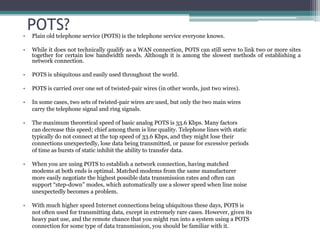 •
    POTS?
    Plain old telephone service (POTS) is the telephone service everyone knows.

•   While it does not technically qualify as a WAN connection, POTS can still serve to link two or more sites
    together for certain low bandwidth needs. Although it is among the slowest methods of establishing a
    network connection.

•   POTS is ubiquitous and easily used throughout the world.

•   POTS is carried over one set of twisted-pair wires (in other words, just two wires).

•   In some cases, two sets of twisted-pair wires are used, but only the two main wires
    carry the telephone signal and ring signals.

•   The maximum theoretical speed of basic analog POTS is 33.6 Kbps. Many factors
    can decrease this speed; chief among them is line quality. Telephone lines with static
    typically do not connect at the top speed of 33.6 Kbps, and they might lose their
    connections unexpectedly, lose data being transmitted, or pause for excessive periods
    of time as bursts of static inhibit the ability to transfer data.

•   When you are using POTS to establish a network connection, having matched
    modems at both ends is optimal. Matched modems from the same manufacturer
    more easily negotiate the highest possible data transmission rates and often can
    support “step-down” modes, which automatically use a slower speed when line noise
    unexpectedly becomes a problem.

•   With much higher speed Internet connections being ubiquitous these days, POTS is
    not often used for transmitting data, except in extremely rare cases. However, given its
    heavy past use, and the remote chance that you might run into a system using a POTS
    connection for some type of data transmission, you should be familiar with it.
 