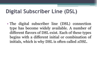 Digital Subscriber Line (DSL)

• The digital subscriber line (DSL) connection
  type has become widely available. A number of
  different flavors of DSL exist. Each of these types
  begins with a different initial or combination of
  initials, which is why DSL is often called xDSL.
 