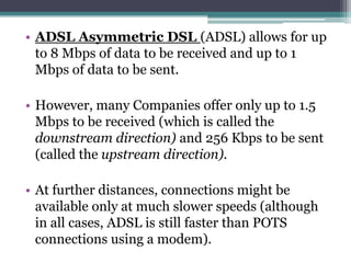 • ADSL Asymmetric DSL (ADSL) allows for up
  to 8 Mbps of data to be received and up to 1
  Mbps of data to be sent.

• However, many Companies offer only up to 1.5
  Mbps to be received (which is called the
  downstream direction) and 256 Kbps to be sent
  (called the upstream direction).

• At further distances, connections might be
  available only at much slower speeds (although
  in all cases, ADSL is still faster than POTS
  connections using a modem).
 