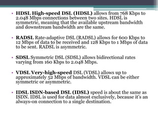 • HDSL High-speed DSL (HDSL) allows from 768 Kbps to
  2.048 Mbps connections between two sites. HDSL is
  symmetric, meaning that the available upstream bandwidth
  and downstream bandwidth are the same.

• RADSL Rate-adaptive DSL (RADSL) allows for 600 Kbps to
  12 Mbps of data to be received and 128 Kbps to 1 Mbps of data
  to be sent. RADSL is asymmetric.

• SDSL Symmetric DSL (SDSL) allows bidirectional rates
  varying from 160 Kbps to 2.048 Mbps.

• VDSL Very-high-speed DSL (VDSL) allows up to
  approximately 52 Mbps of bandwidth. VDSL can be either
  symmetric or asymmetric.

• IDSL ISDN-based DSL (IDSL) speed is about the same as
  ISDN. IDSL is used for data almost exclusively, because it’s an
  always-on connection to a single destination.
 