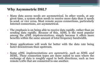 Why Asymmetric DSL?
• Many data access needs are asymmetrical. In other words, at any
  given time, a system often needs to receive more data than it needs
  to send, or vice versa. Most remote access connections, particularly
  Internet connections, are asymmetrical.

• The emphasis is on being able to receive data rapidly, rather than on
  sending data rapidly. Because of this, ADSL is the most popular
  among the xDSL implementations, simply because it offers more
  benefits within the same amount of total frequency bandwidth.

• Many applications will work far better with the data rate being
  faster downstream than upstream.

• Some xDSL implementations are symmetric, such as SDSL and
  HDSL. These connection types are more suited to uses where the
  exchange of data is roughly equal in both directions, such as two
  remote LANs that are connected to one another.
 