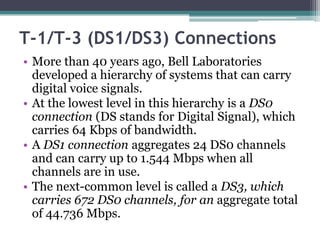 T-1/T-3 (DS1/DS3) Connections
• More than 40 years ago, Bell Laboratories
  developed a hierarchy of systems that can carry
  digital voice signals.
• At the lowest level in this hierarchy is a DS0
  connection (DS stands for Digital Signal), which
  carries 64 Kbps of bandwidth.
• A DS1 connection aggregates 24 DS0 channels
  and can carry up to 1.544 Mbps when all
  channels are in use.
• The next-common level is called a DS3, which
  carries 672 DS0 channels, for an aggregate total
  of 44.736 Mbps.
 