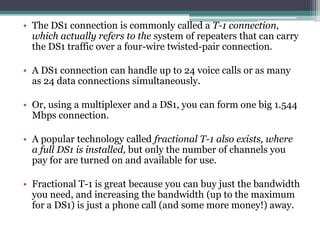 • The DS1 connection is commonly called a T-1 connection,
  which actually refers to the system of repeaters that can carry
  the DS1 traffic over a four-wire twisted-pair connection.

• A DS1 connection can handle up to 24 voice calls or as many
  as 24 data connections simultaneously.

• Or, using a multiplexer and a DS1, you can form one big 1.544
  Mbps connection.

• A popular technology called fractional T-1 also exists, where
  a full DS1 is installed, but only the number of channels you
  pay for are turned on and available for use.

• Fractional T-1 is great because you can buy just the bandwidth
  you need, and increasing the bandwidth (up to the maximum
  for a DS1) is just a phone call (and some more money!) away.
 