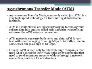 Asynchronous Transfer Mode (ATM)
• Asynchronous Transfer Mode, commonly called just ATM, is a
  very high-speed technology for transmitting data between
  locations.

• ATM is a multiplexed, cell-based networking technology that
  collects data into entities called cells and then transmits the
  cells over the ATM network connection.

• ATM networks can carry both voice and data. ATM is very
  fast, with speeds ranging from 155 Mbps to 622 Mbps, and in
  some cases can go as high as 10 Gbps.

• Usually, ATM is used only by relatively large companies that
  need ATM’s speed for their WAN links, or by companies that
  need to send enormous amounts of data through a network
  connection, such as a lot of video data.
 